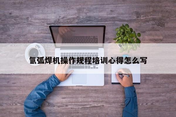氩弧焊机操作规程培训心得怎么写